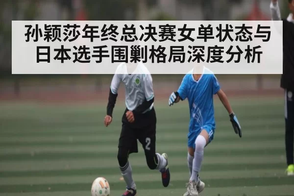 孙颖莎年终总决赛女单状态与日本选手围剿格局深度分析